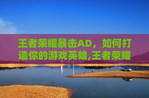 王者荣耀暴击AD，如何打造你的游戏英雄,王者荣耀暴击三件套是哪三件