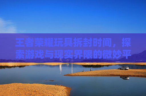 王者荣耀玩具拆封时间，探索游戏与现实界限的微妙平衡,王者荣耀玩具拆封时间怎么看