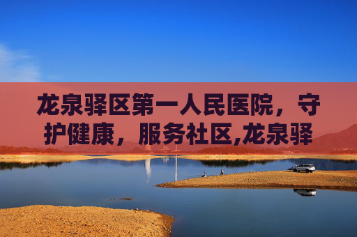 龙泉驿区第一人民医院，守护健康，服务社区,龙泉驿区第一人民医院是三甲医院吗
