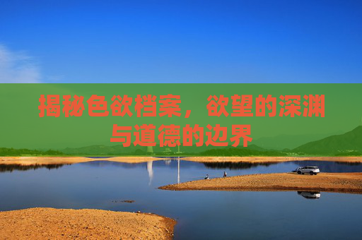 揭秘色欲档案，欲望的深渊与道德的边界