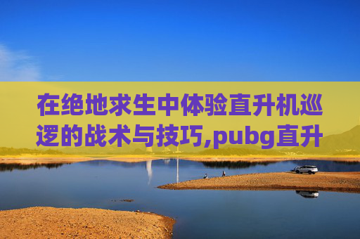 在绝地求生中体验直升机巡逻的战术与技巧,pubg直升机在地图什么位置