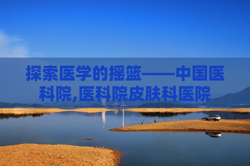 探索医学的摇篮——中国医科院,医科院皮肤科医院