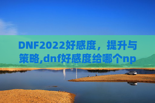 DNF2022好感度，提升与策略,dnf好感度给哪个npc好2020