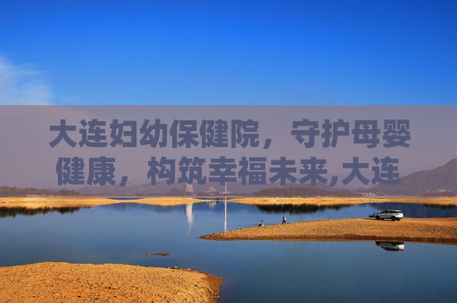 大连妇幼保健院，守护母婴健康，构筑幸福未来,大连妇幼保健院春柳总院