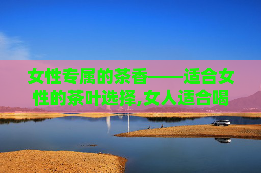 女性专属的茶香——适合女性的茶叶选择,女人适合喝什么茶保养气血