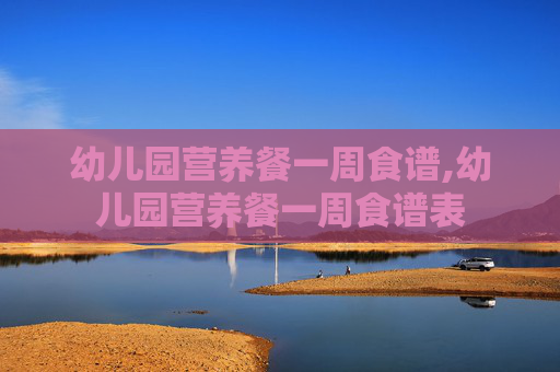 幼儿园营养餐一周食谱,幼儿园营养餐一周食谱表