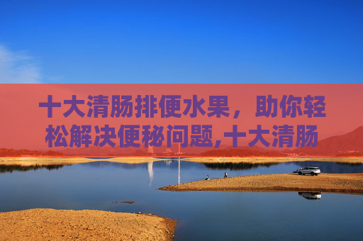 十大清肠排便水果，助你轻松解决便秘问题,十大清肠排便水果汁