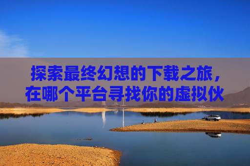 探索最终幻想的下载之旅，在哪个平台寻找你的虚拟伙伴？,最终幻想下载安装