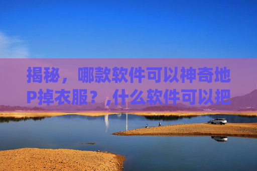 揭秘，哪款软件可以神奇地P掉衣服？,什么软件可以把照片人物的衣服p掉
