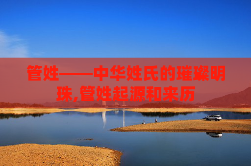 管姓——中华姓氏的璀璨明珠,管姓起源和来历
