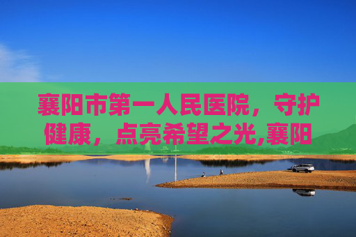 襄阳市第一人民医院，守护健康，点亮希望之光,襄阳市第一人民医院上班时间