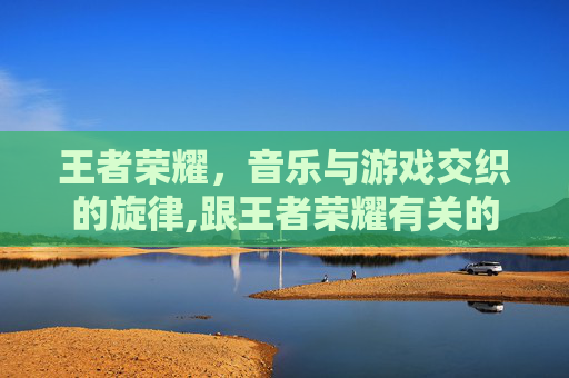 王者荣耀，音乐与游戏交织的旋律,跟王者荣耀有关的歌曲有哪些