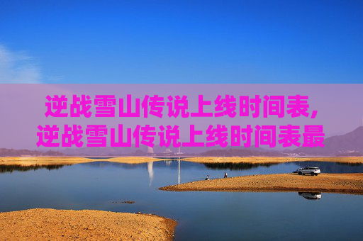 逆战雪山传说上线时间表,逆战雪山传说上线时间表最新