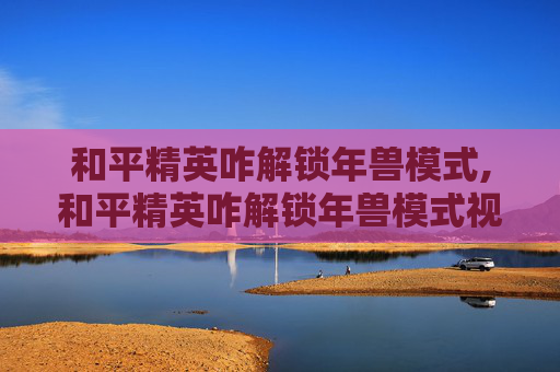 和平精英咋解锁年兽模式,和平精英咋解锁年兽模式视频