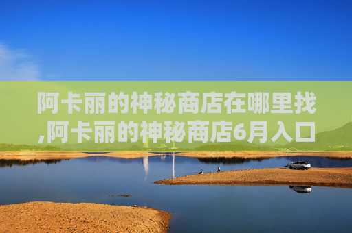 阿卡丽的神秘商店在哪里找,阿卡丽的神秘商店6月入口