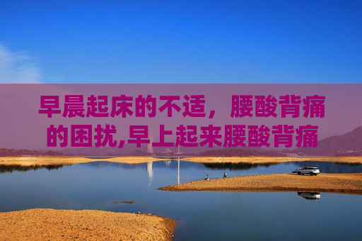早晨起床的不适，腰酸背痛的困扰,早上起来腰酸背痛过一会儿又好了