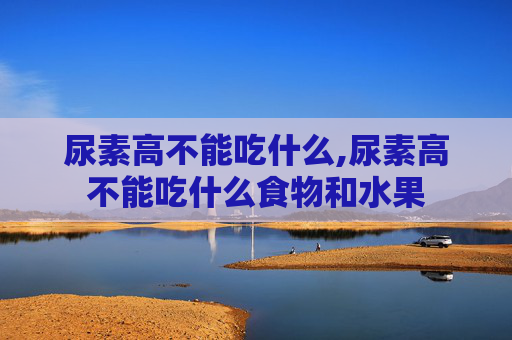 尿素高不能吃什么,尿素高不能吃什么食物和水果
