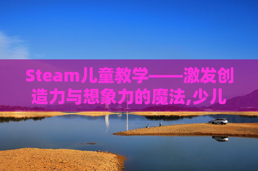Steam儿童教学——激发创造力与想象力的魔法,少儿steam
