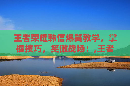 王者荣耀韩信爆笑教学，掌握技巧，笑傲战场！,王者荣耀韩信爆笑教学下载