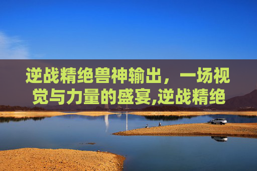 逆战精绝兽神输出，一场视觉与力量的盛宴,逆战精绝兽神输出怎么样
