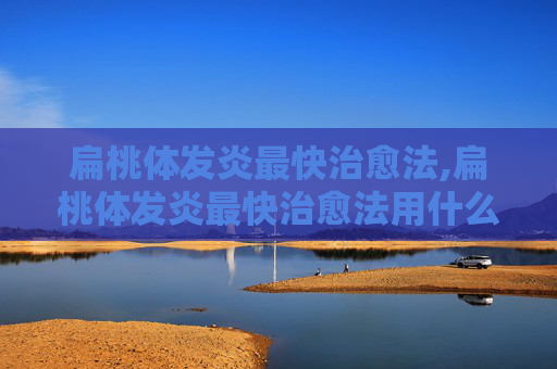 扁桃体发炎最快治愈法,扁桃体发炎最快治愈法用什么药