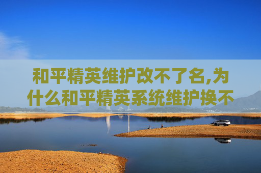 和平精英维护改不了名,为什么和平精英系统维护换不了名字