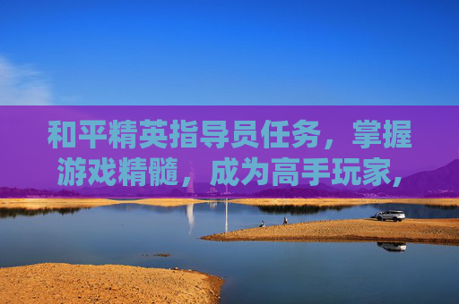 和平精英指导员任务，掌握游戏精髓，成为高手玩家,和平精英指导员任务怎么完成