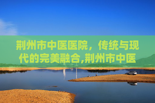 荆州市中医医院，传统与现代的完美融合,荆州市中医医院电话