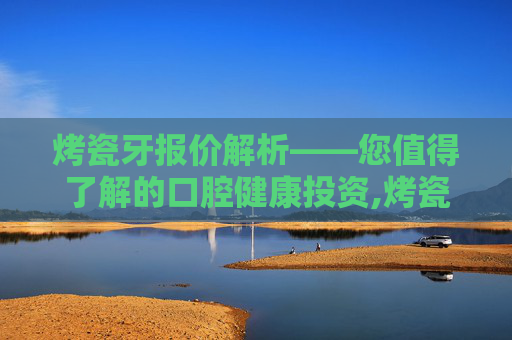 烤瓷牙报价解析——您值得了解的口腔健康投资,烤瓷牙价格表2020