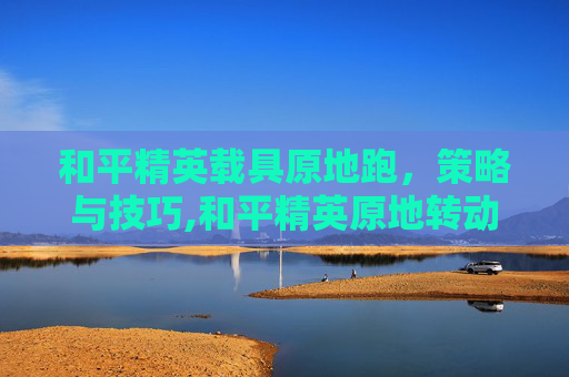 和平精英载具原地跑，策略与技巧,和平精英原地转动会有脚步吗