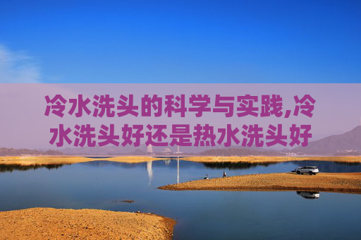 冷水洗头的科学与实践,冷水洗头好还是热水洗头好