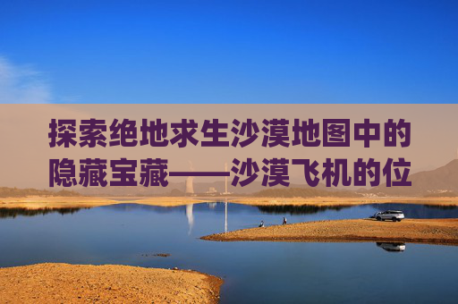 探索绝地求生沙漠地图中的隐藏宝藏——沙漠飞机的位置,pubg沙漠飞机刷新点图片
