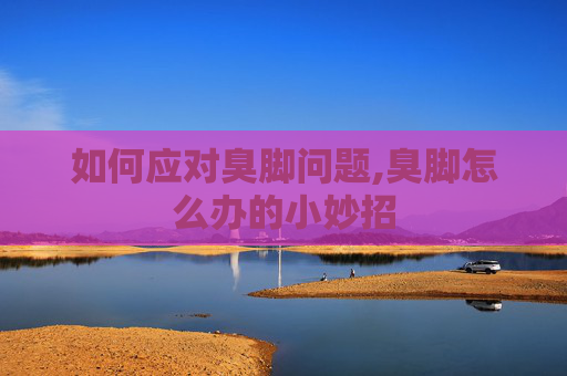 如何应对臭脚问题,臭脚怎么办的小妙招