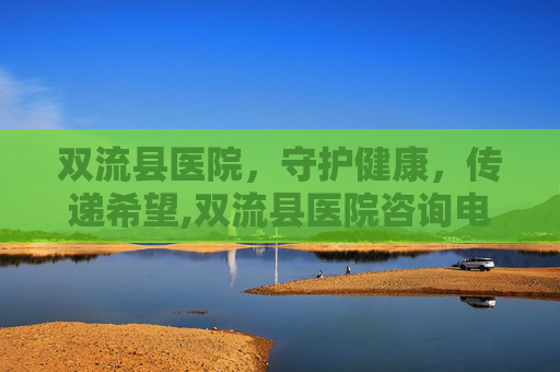 双流县医院，守护健康，传递希望,双流县医院咨询电话