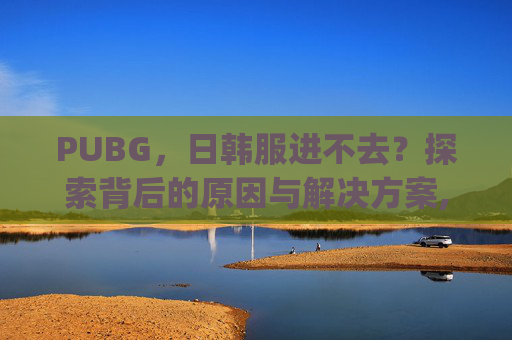 PUBG，日韩服进不去？探索背后的原因与解决方案,pubg日韩服为什么登不进去