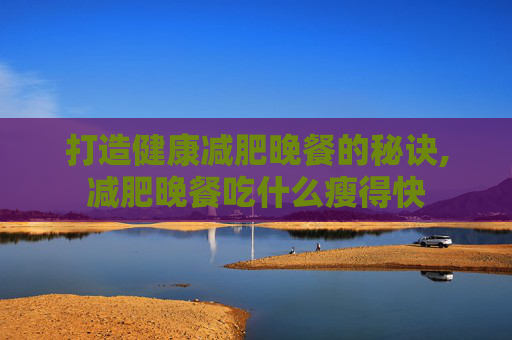 打造健康减肥晚餐的秘诀,减肥晚餐吃什么瘦得快
