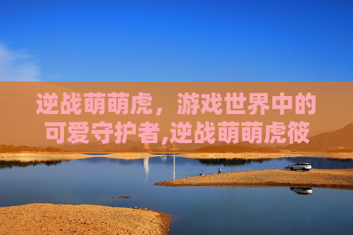 逆战萌萌虎，游戏世界中的可爱守护者,逆战萌萌虎筱筱