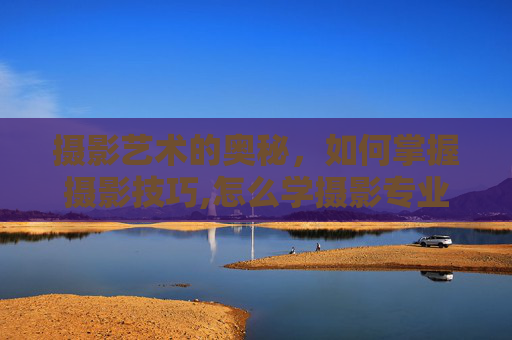 摄影艺术的奥秘，如何掌握摄影技巧,怎么学摄影专业