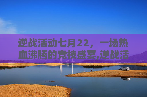 逆战活动七月22，一场热血沸腾的竞技盛宴,逆战活动七月22日