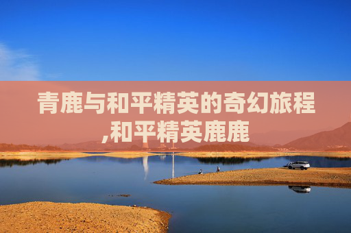 青鹿与和平精英的奇幻旅程,和平精英鹿鹿