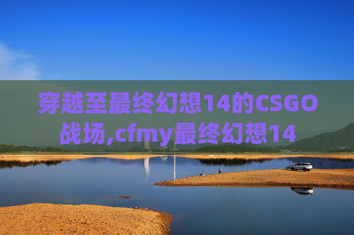 穿越至最终幻想14的CSGO战场,cfmy最终幻想14