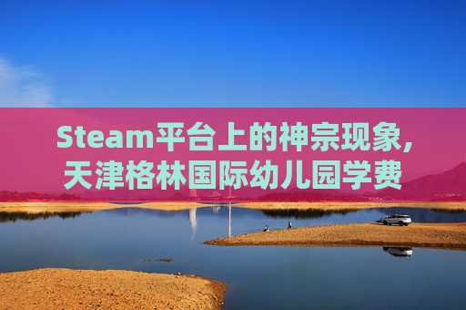 Steam平台上的神宗现象,天津格林国际幼儿园学费