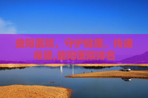 益阳医院，守护健康，传递希望,益阳医院排名