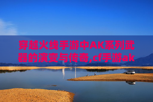穿越火线手游中AK系列武器的演变与传奇,cf手游ak47排名最新
