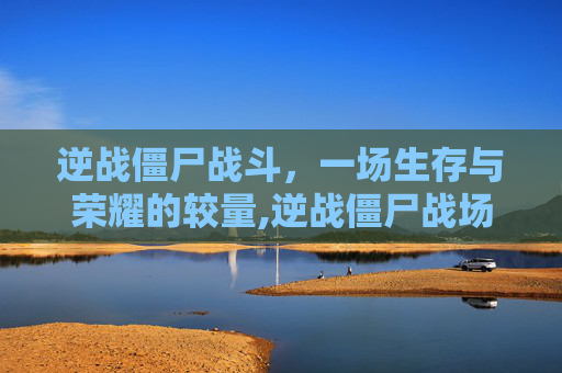 逆战僵尸战斗，一场生存与荣耀的较量,逆战僵尸战场