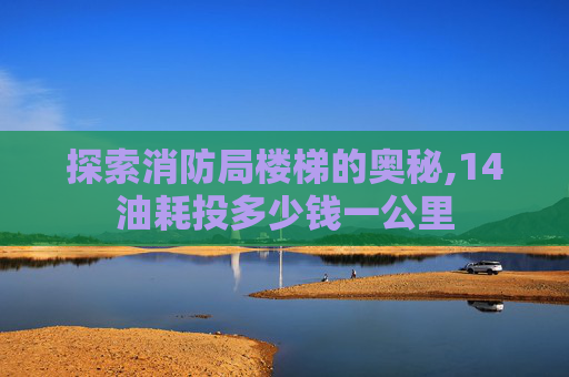探索消防局楼梯的奥秘,14油耗投多少钱一公里