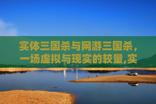 实体三国杀与网游三国杀，一场虚拟与现实的较量,实体三国杀和网游三国杀的区别