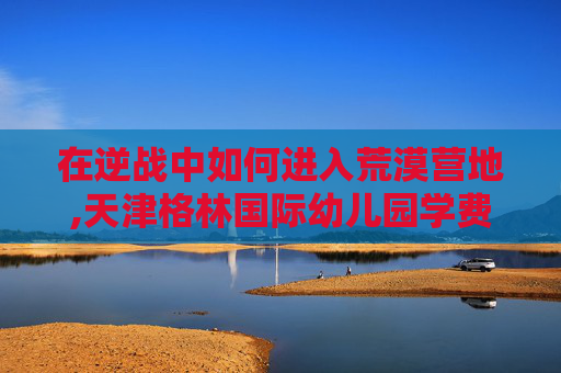 在逆战中如何进入荒漠营地,天津格林国际幼儿园学费