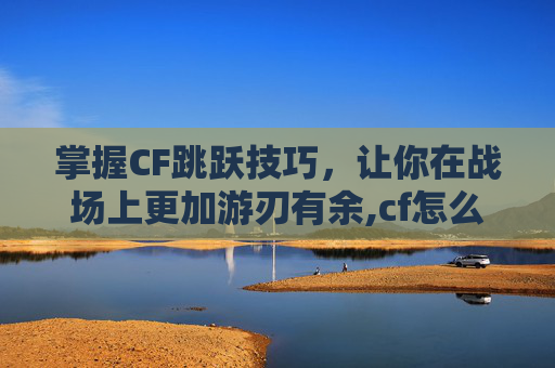 掌握CF跳跃技巧，让你在战场上更加游刃有余,cf怎么跳得又高又远