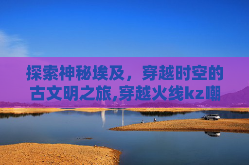 探索神秘埃及，穿越时空的古文明之旅,穿越火线kz嘲讽埃及小蜜蜂队